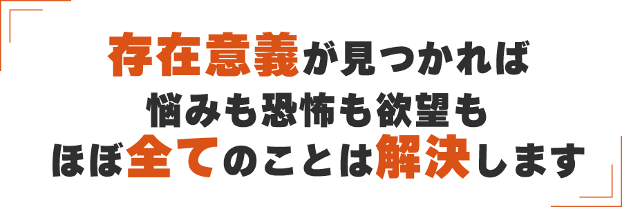 存在意義が見つかれば
悩みも恐怖も欲望もほぼ全てのことは解決します
