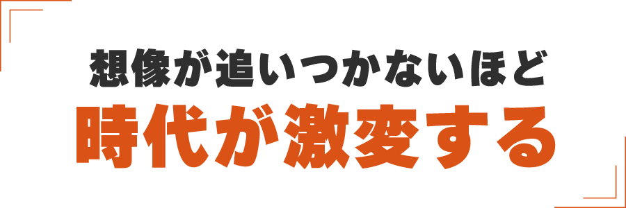 想像が追いつかないほど
時代が激変する
