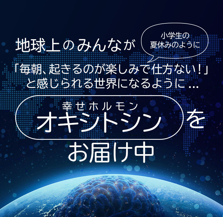 地球上のみんなが「毎朝、起きるのが楽しみで仕方ない！」と感じられる世界になるように...幸せホルモン「オキシトシン」をお届け中
